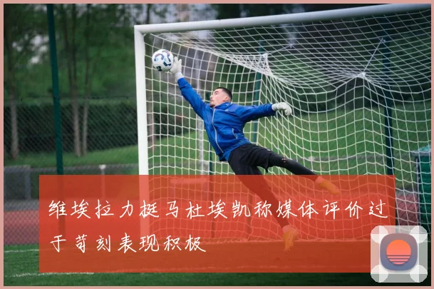 维埃拉力挺马杜埃凯称媒体评价过于苛刻表现积极