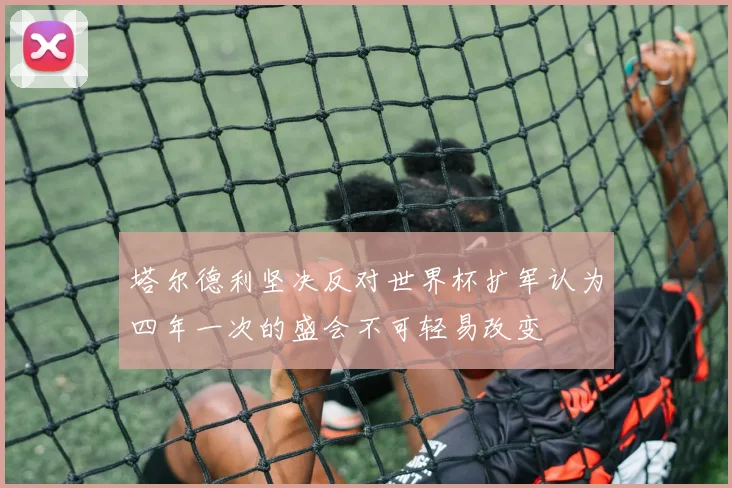 塔尔德利坚决反对世界杯扩军认为四年一次的盛会不可轻易改变