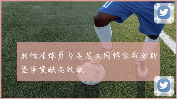 利物浦球员与高层共同悼念希尔斯堡惨案献花致敬