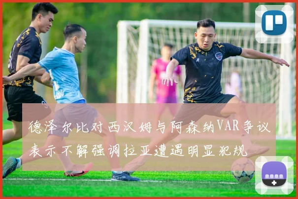 德泽尔比对西汉姆与阿森纳VAR争议表示不解强调拉亚遭遇明显犯规