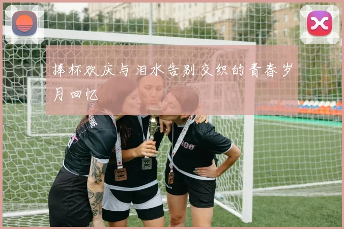 捧杯欢庆与泪水告别交织的青春岁月回忆