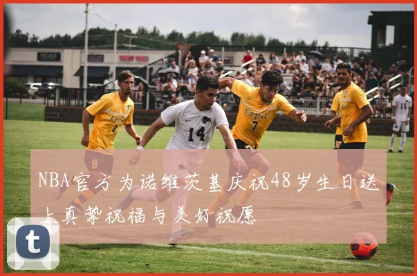 NBA官方为诺维茨基庆祝48岁生日送上真挚祝福与美好祝愿