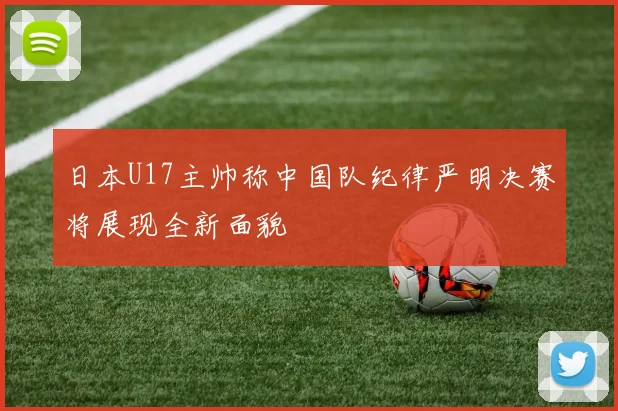 日本U17主帅称中国队纪律严明决赛将展现全新面貌