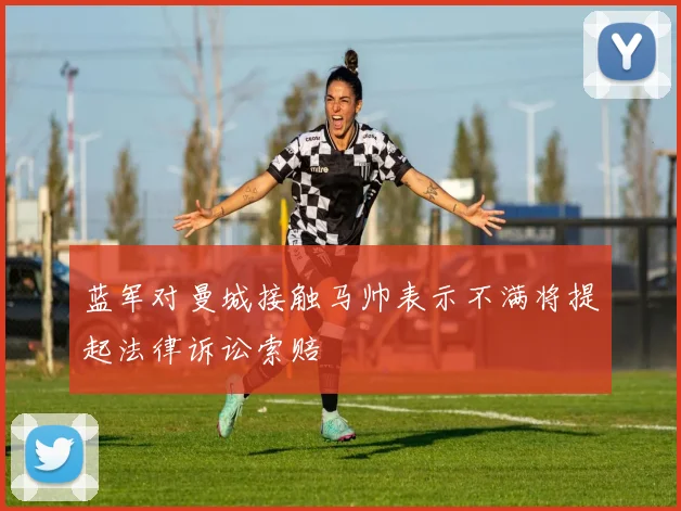 蓝军对曼城接触马帅表示不满将提起法律诉讼索赔