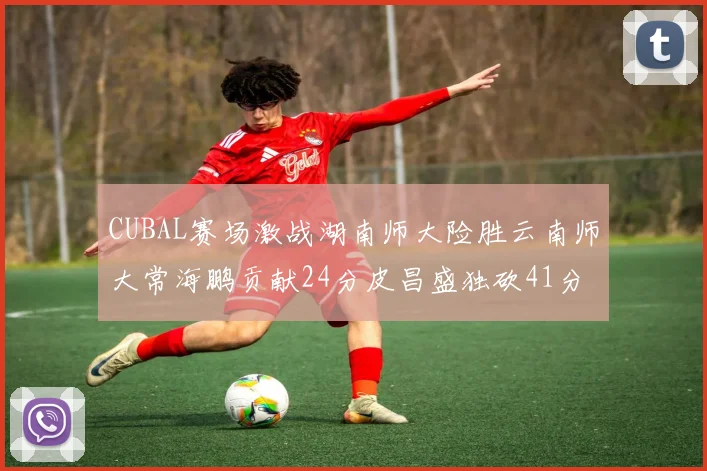 CUBAL赛场激战湖南师大险胜云南师大常海鹏贡献24分皮昌盛独砍41分6断