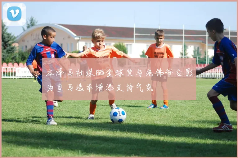本泽马社媒晒金球奖与老佛爷合影为皇马选举增添支持气氛