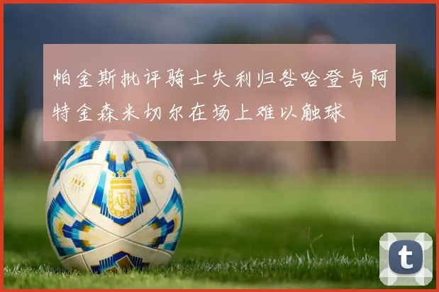 帕金斯批评骑士失利归咎哈登与阿特金森米切尔在场上难以触球