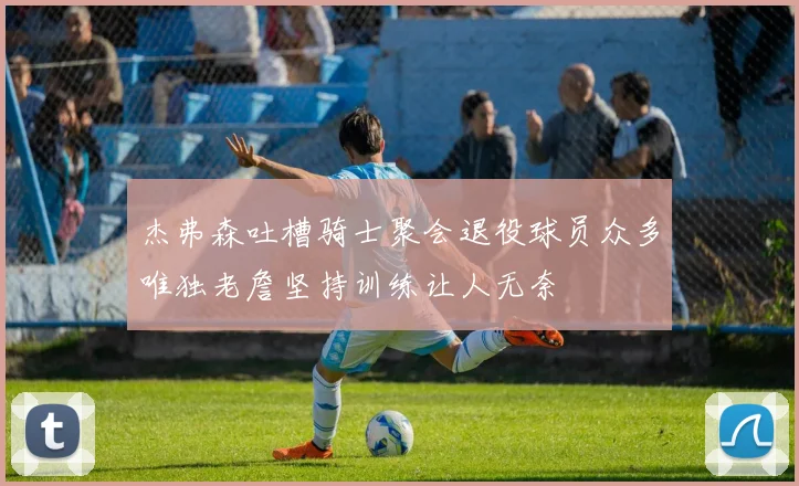 杰弗森吐槽骑士聚会退役球员众多唯独老詹坚持训练让人无奈