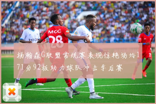 杨瀚森G联盟常规赛表现惊艳场均171分92板助力球队冲击季后赛