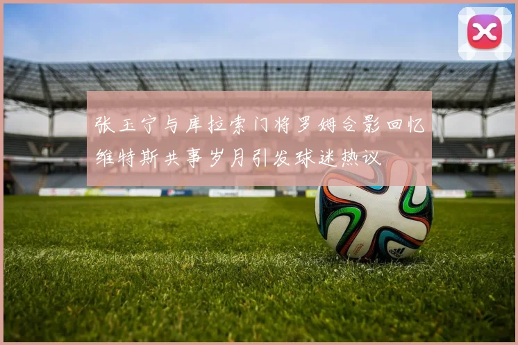张玉宁与库拉索门将罗姆合影回忆维特斯共事岁月引发球迷热议