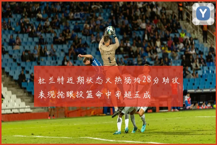 杜兰特近期状态火热场均28分助攻表现抢眼投篮命中率超五成