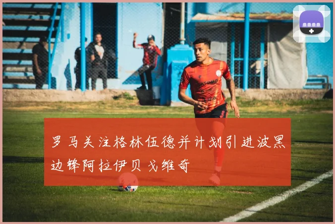 罗马关注格林伍德并计划引进波黑边锋阿拉伊贝戈维奇