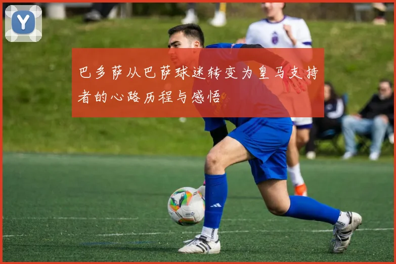 巴多萨从巴萨球迷转变为皇马支持者的心路历程与感悟